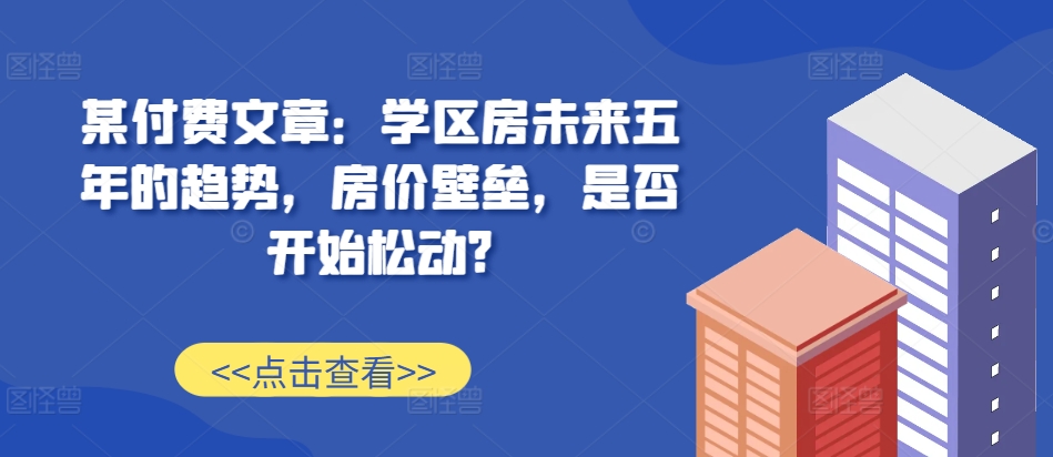 某付费文章：学区房未来五年的趋势，房价壁垒，是否开始松动?-路子网
