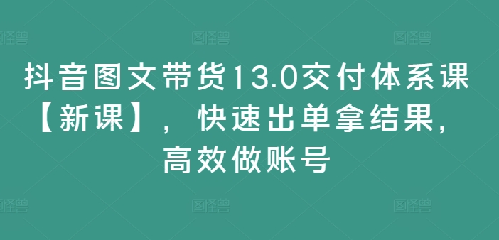 抖音图文带货13.0交付体系课【新课】，快速出单拿结果，高效做账号-路子网