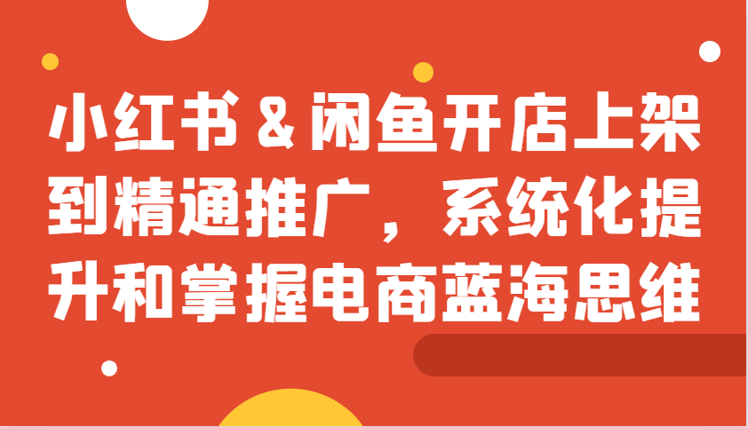 小红书&闲鱼开店上架到精通推广，系统化提升和掌握电商蓝海思维-路子网