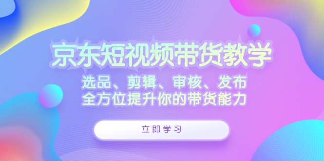京东短视频带货教学：选品、剪辑、审核、发布，全方位提升你的带货能力-路子网