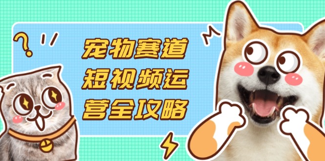 宠物赛道短视频运营全攻略，选品拍摄剪辑实操，实现流量到收益转化-路子网
