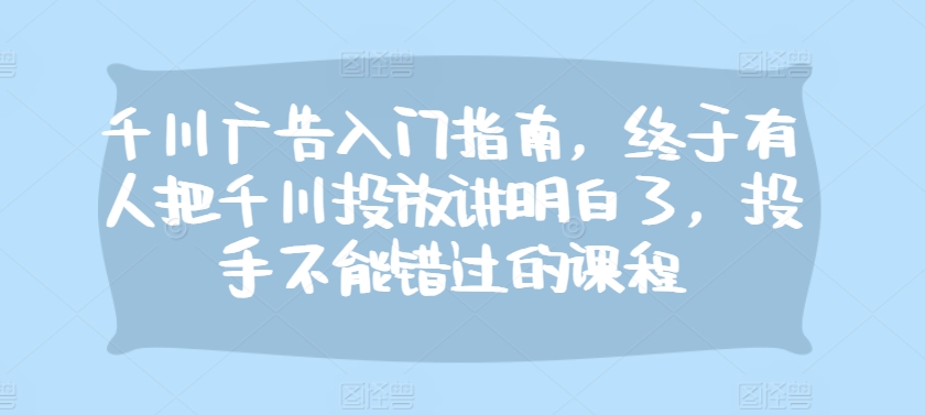 千川广告入门指南，终于有人把千川投放讲明白了，投手不能错过的课程-路子网