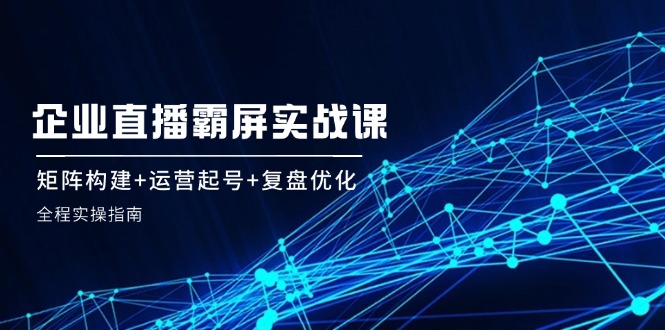 企 业 直 播 霸 屏实战课：矩阵构建+运营起号+复盘优化，全程实操指南-搞薯条网-路子网