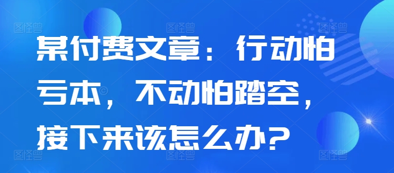 某付费文章：行动怕亏本，不动怕踏空，接下来该怎么办?-路子网