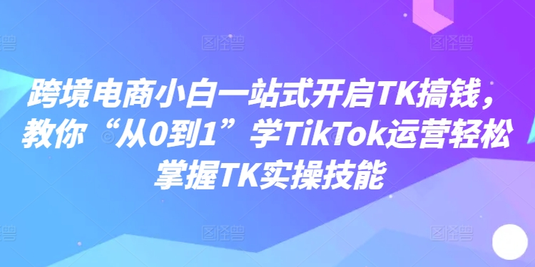 跨境电商小白一站式开启TK搞钱，教你“从0到1”学TikTok运营轻松掌握TK实操技能-路子网