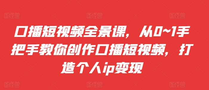 口播短视频全景课，​从0~1手把手教你创作口播短视频，打造个人ip变现-路子网