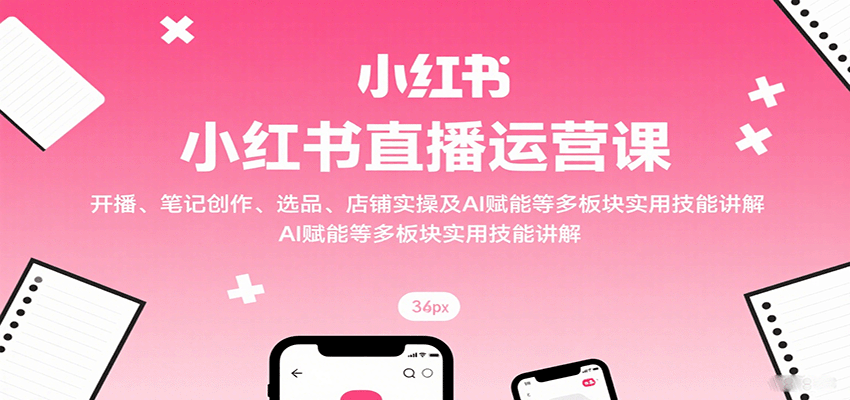 小红书直播运营课：开播、笔记创作、选品、店铺实操及 AI 赋能等多板块实用技能讲解-路子网