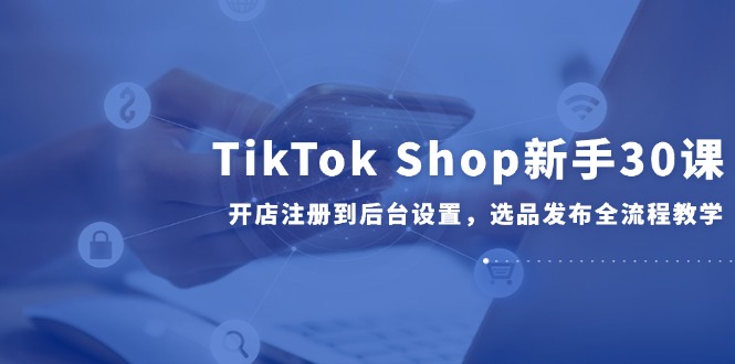 TikTok Shop新手30课，开店注册到后台设置，选品发布全流程教学-路子网