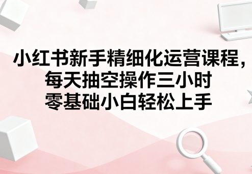 小红书新手精细化运营课程，每天抽空操作三小时，零基础小白轻松上手-路子网