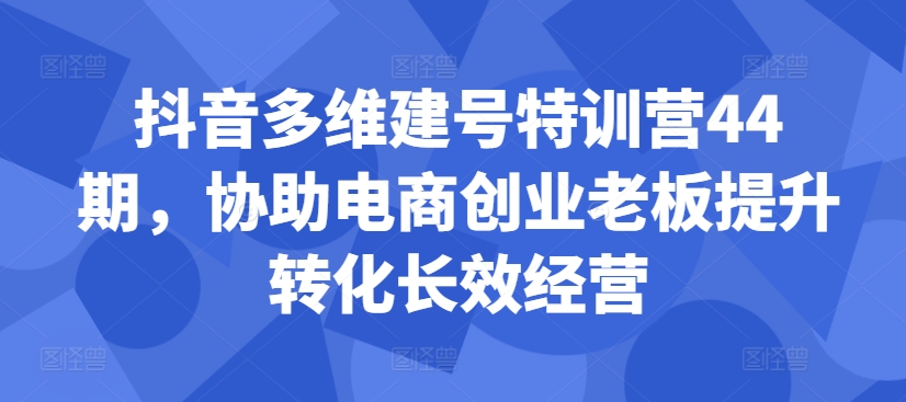 抖音多维建号特训营44期，协助电商创业老板提升转化长效经营-路子网