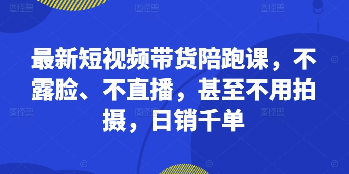 最新短视频带货陪跑课，不露脸、不直播，甚至不用拍摄，日销千单-路子网