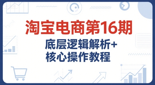 淘宝电商第16期，底层逻辑解析+核心操作教程，运营、推广提升能力的必学课程+配套资料-路子网