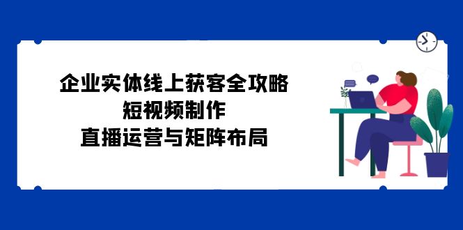 企业实体线上获客全攻略：短视频制作、直播运营与矩阵布局-路子网