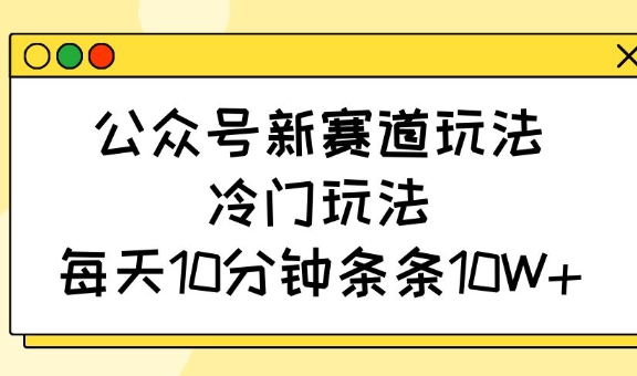 公众号新赛道玩法，冷门玩法，每天10分钟条条10W+-路子网