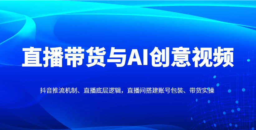 直播带货与AI创意视频，抖音推流机制、直播底层逻辑，直播间搭建账号包装、带货实操-路子网