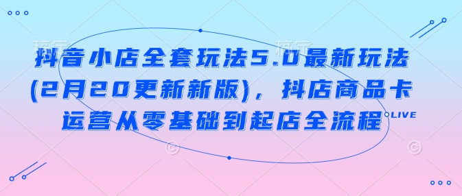 抖音小店全套玩法5.0最新玩法(2月20更新新版)，抖店商品卡运营从零基础到起店全流程-路子网