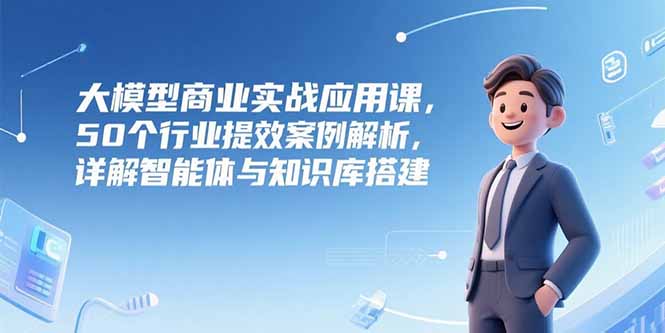 大模型商业实战应用课，50个行业提效案例解析，详解智能体与知识库搭建-路子网