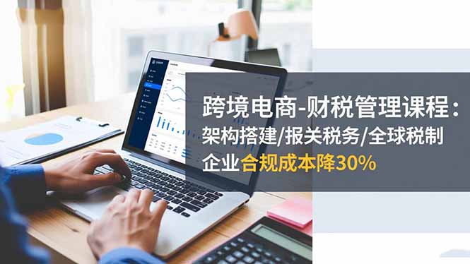 跨境电商-财税管理课程:架构搭建/报关税务/全球税制,企业合规成本降30%-路子网