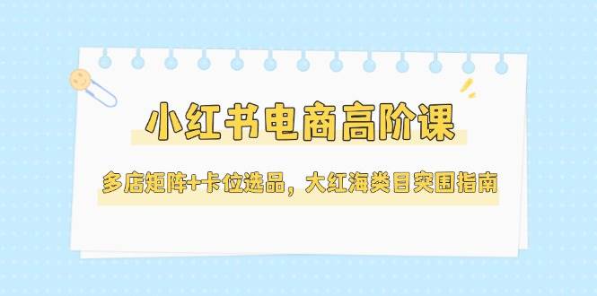 小红书电商高阶课，多店矩阵+卡位选品，大红海类目突围指南(更新5月)-路子网