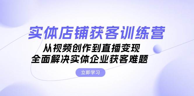 实体店铺获客特训营：从视频创作到直播变现，全面解决实体企业获客难题-路子网