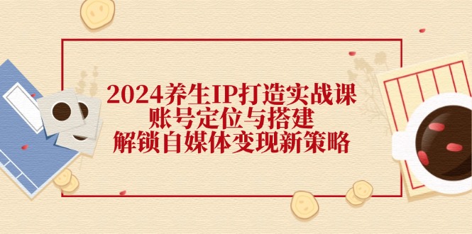 2024养生IP打造实战课：账号定位与搭建，解锁自媒体变现新策略-路子网