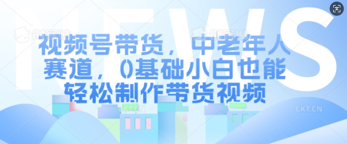 视频号带货，中老年人赛道，0基础小白也能轻松制作带货视频-路子网