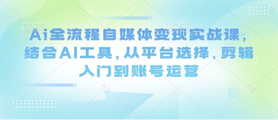 Ai全流程自媒体变现实战课，结合AI工具，从平台选择、剪辑入门到账号运营-路子网