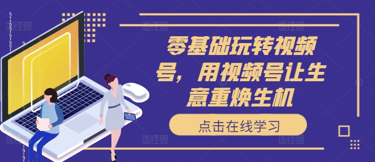 零基础玩转视频号，用视频号让生意重焕生机-路子网