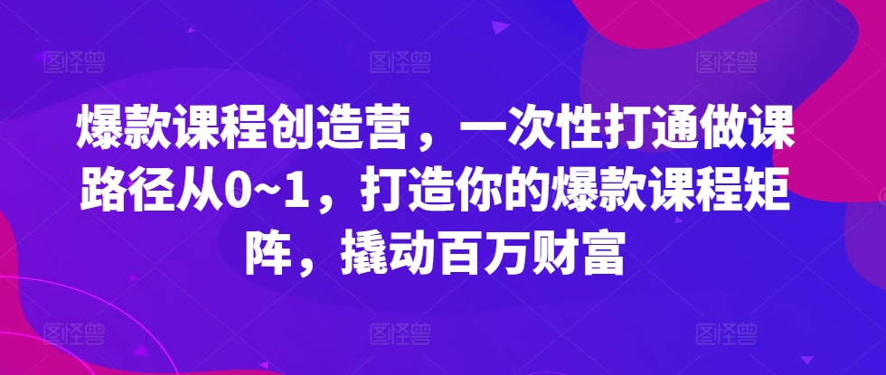 爆款课程创造营，​一次性打通做课路径从0~1，打造你的爆款课程矩阵，撬动百万财富-路子网