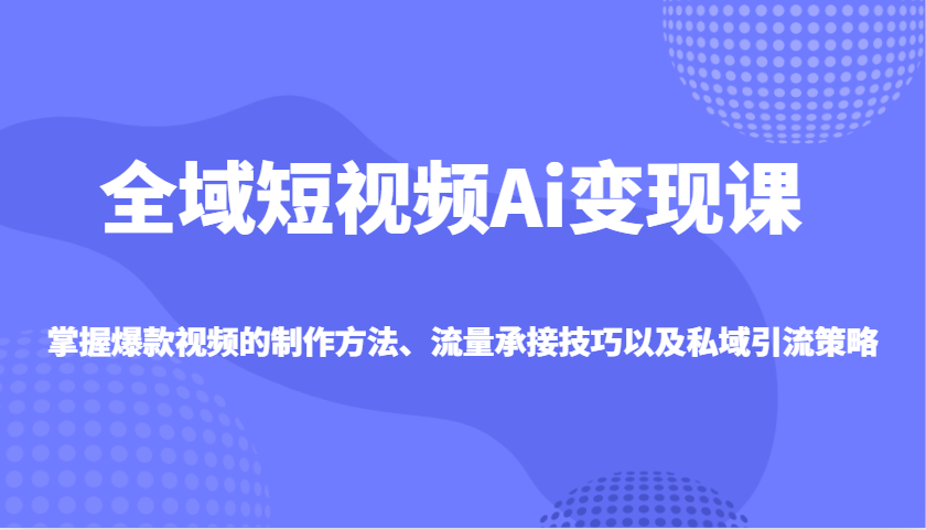 全域短视频Ai变现课，掌握爆款视频的制作方法、流量承接技巧以及私域引流策略-路子网