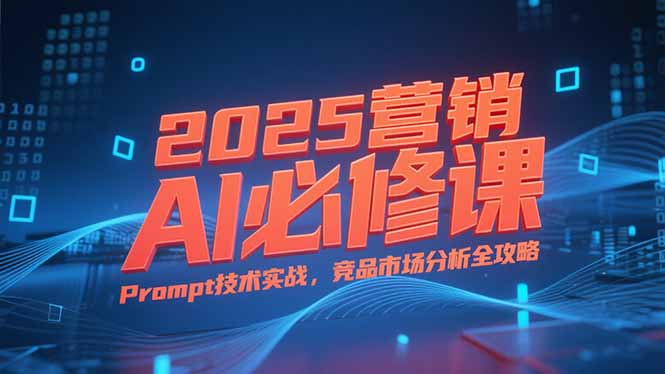 2025营销AI必修课，业务拆解逻辑，Prompt技术实战，竞品市场分析全攻略-路子网