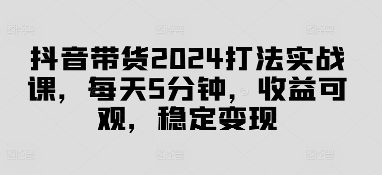 抖音带货2024打法实战课，每天5分钟，收益可观，稳定变现【揭秘】-路子网