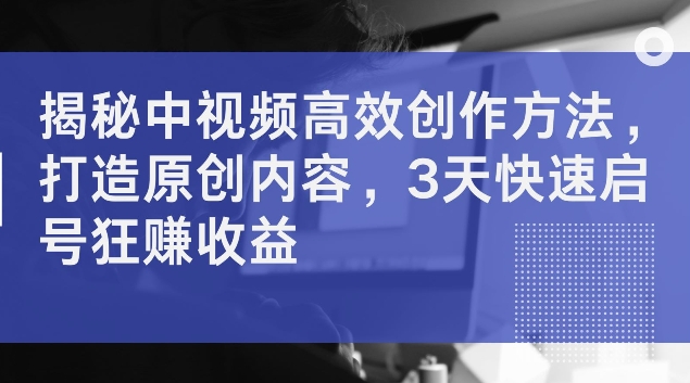 揭秘中视频高效创作方法，打造原创内容，3天快速启号狂赚收益【揭秘】-路子网