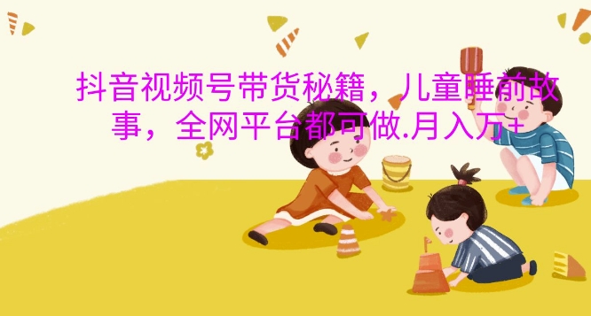 抖音视频号带货秘籍，儿童睡前故事，全网平台都可做，月入过W【揭秘】-路子网