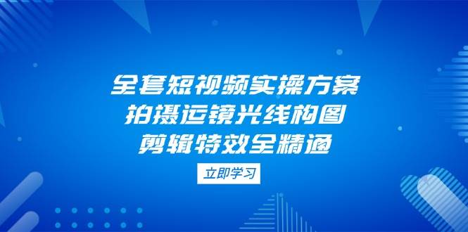 全套短视频实操方案，拍摄运镜光线构图，剪辑特效全精通-路子网