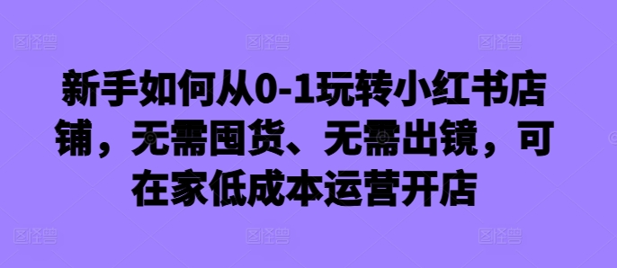 新手如何从0-1玩转小红书店铺，无需囤货、无需出镜，可在家低成本运营开店-路子网