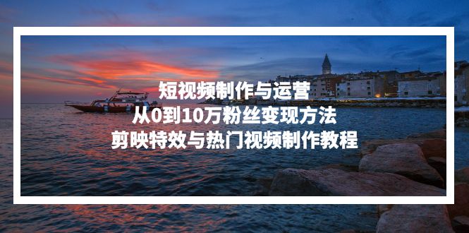 短视频制作与运营，从0到10万粉丝变现方法，剪映特效与热门视频制作教程-路子网