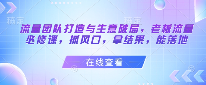 流量团队打造与生意破局，老板流量必修课，抓风口，拿结果，能落地-路子网
