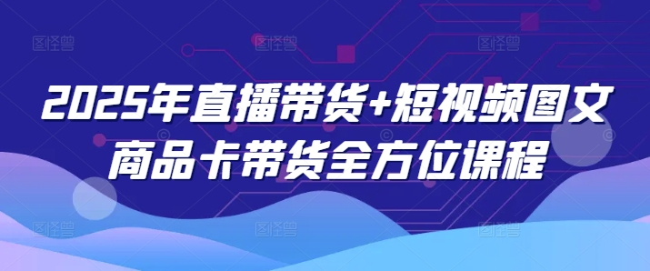 2025年直播带货+短视频图文商品卡带货全方位课程(更新4月)-路子网