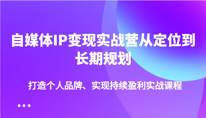自媒体IP变现实战营从定位到长期规划，打造个人品牌、实现持续盈利实战课程-路子网