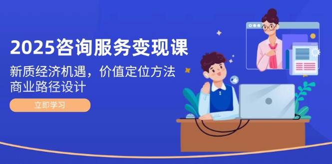 2025咨询服务变现课：新质经济机遇，价值定位方法，商业路径设计-路子网