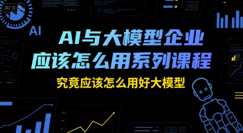 AI与大模型企业应该怎么用系列课程，究竟应该怎么用好大模型-路子网