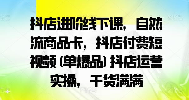 抖店进阶线下课,自然流商品卡,抖店付费短视频(单爆品)抖店运营实操,干货满满-路子网