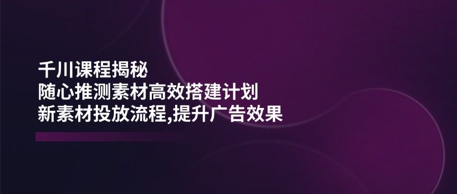 千川课程揭秘：随心推测素材高效搭建计划,新素材投放流程,提升广告效果-路子网