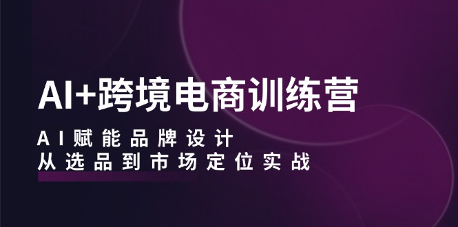 AI+跨境电商训练营：AI赋能品牌设计，从选品到市场定位实战-路子网