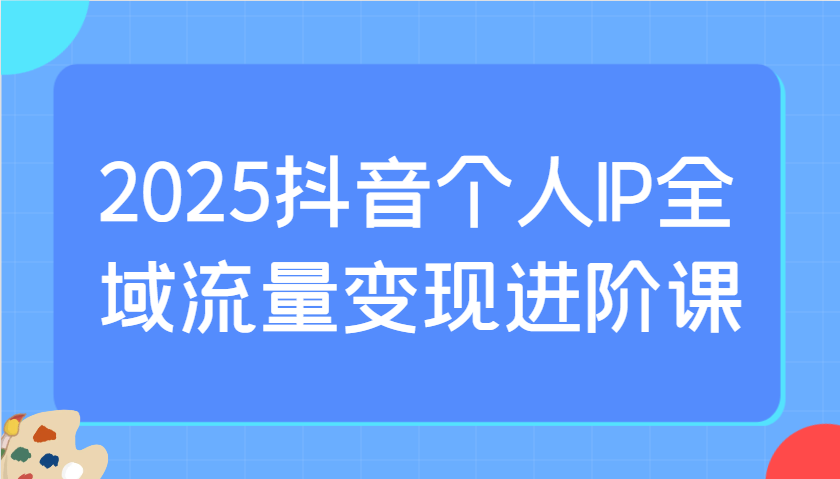 2025抖音个人IP全域流量变现进阶课：选爆品、抖音付费投流、千川投流实操及优化等-路子网