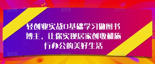 轻创业实战0基础学习做图书博主，让你实现居家创收和旅行办公的美好生活-路子网