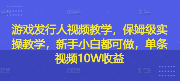 游戏发行人视频教学，保姆级实操教学，新手小白都可做，单条视频10W收益-搞薯条网-路子网