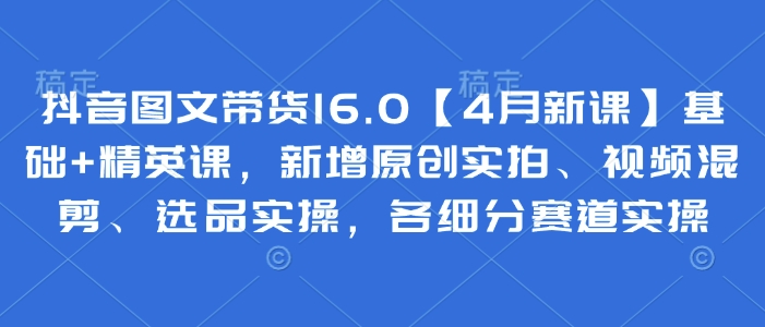 抖音图文带货16.0【4月新课】基础+精英课，新增原创实拍、视频混剪、选品实操，各细分赛道实操-路子网