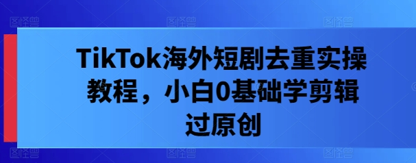 TikTok海外短剧去重实操教程，小白0基础学剪辑过原创-路子网